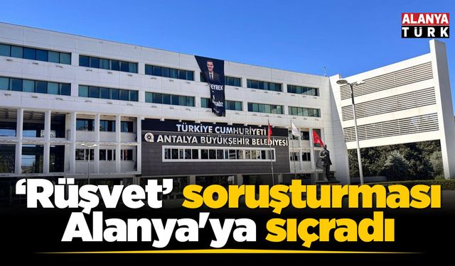Antalya BŞB'nin 'Rüşvet' soruşturması Alanya'ya sıçradı