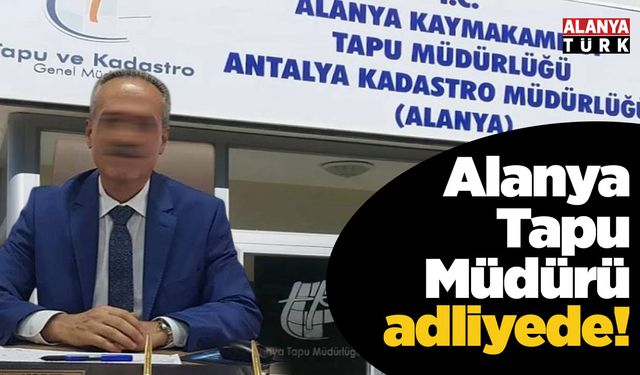 Alanya Tapu Müdürü adliyede!