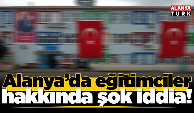 Alanya'da eğitimciler hakkında şok iddia!