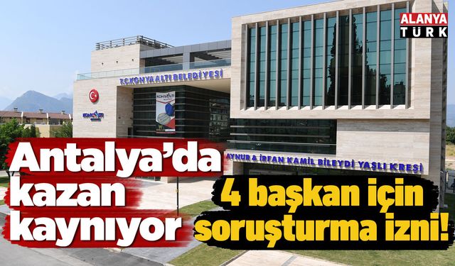 Antalya’da kazan kaynıyor: 4 başkan için soruşturma izni!