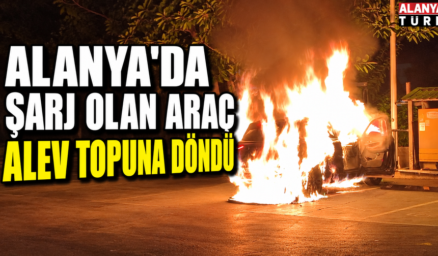 Alanya'da şarj olan araç alev topuna döndü